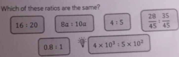 Which of these ratios are the same?
16:20 8a:10a 4:5  28/45 : 35/45 
0.8:1
4* 10^3:5* 10^2