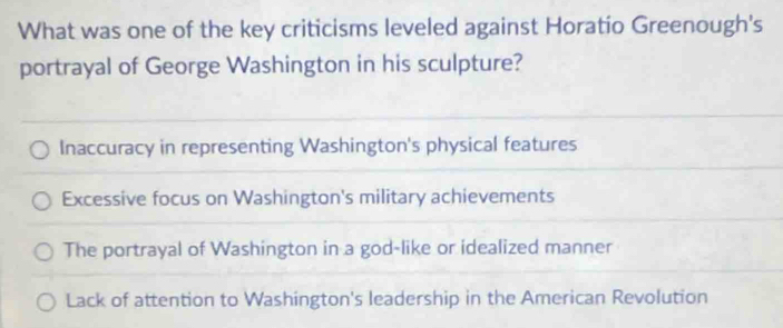 What was one of the key criticisms leveled against Horatio Greenough's
portrayal of George Washington in his sculpture?
Inaccuracy in representing Washington's physical features
Excessive focus on Washington's military achievements
The portrayal of Washington in a god-like or idealized manner
Lack of attention to Washington's leadership in the American Revolution