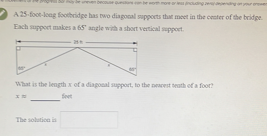 ement of the progress bar may be uneven because questions can be worth more or less (including zero) depending on your answer
A 25-foot-long footbridge has two diagonal supports that meet in the center of the bridge.
Each support makes a 65° angle with a short vertical support.
What is the length x of a diagonal support, to the nearest tenth of a foot?
_
xapprox feet
The solution is □