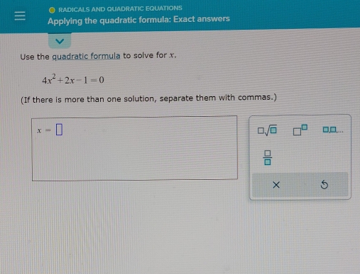 ● RADICALS AND QUADRATIC EQUATIONS 
Applying the quadratic formula: Exact answers 
Use the quadratic formula to solve for x.
4x^2+2x-1=0
(If there is more than one solution, separate them with commas.)
□ sqrt(□ ) □^(□)
x=□ □,□,...
 □ /□  
X