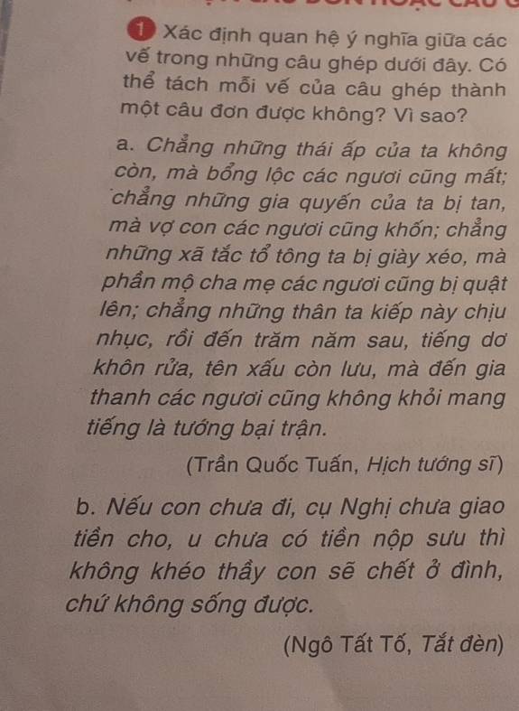 Xác định quan hệ ý nghĩa giữa các
vế trong những câu ghép dưới đây. Có
thể tách mỗi vế của câu ghép thành
một câu đơn được không? Vì sao?
a. Chẳng những thái ấp của ta không
còn, mà bổng lộc các ngươi cũng mất;
Tchẳng những gia quyến của ta bị tan,
mà vợ con các ngươi cũng khốn; chẳng
những xã tắc tổ tông ta bị giày xéo, mà
phần mộ cha mẹ các ngươi cũng bị quật
lên; chẳng những thân ta kiếp này chịu
nhục, rồi đến trăm năm sau, tiếng dơ
khôn rửa, tên xấu còn lưu, mà đến gia
thanh các ngươi cũng không khỏi mang
tiếng là tướng bại trận.
(Trần Quốc Tuấn, Hịch tướng sĩ)
b. Nếu con chưa đi, cụ Nghị chưa giao
tiền cho, u chưa có tiền nộp sưu thì
không khéo thầy con sẽ chết ở đình,
chứ không sống được.
(Ngô Tất Tố, Tắt đèn)