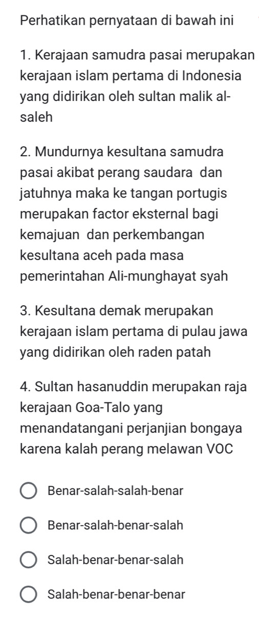 Perhatikan pernyataan di bawah ini
1. Kerajaan samudra pasai merupakan
kerajaan islam pertama di Indonesia
yang didirikan oleh sultan malik al-
saleh
2. Mundurnya kesultana samudra
pasai akibat perang saudara dan
jatuhnya maka ke tangan portugis
merupakan factor eksternal bagi
kemajuan dan perkembangan
kesultana aceh pada masa
pemerintahan Ali-munghayat syah
3. Kesultana demak merupakan
kerajaan islam pertama di pulau jawa
yang didirikan oleh raden patah
4. Sultan hasanuddin merupakan raja
kerajaan Goa-Talo yang
menandatangani perjanjian bongaya
karena kalah perang melawan VOC
Benar-salah-salah-benar
Benar-salah-benar-salah
Salah-benar-benar-salah
Salah-benar-benar-benar