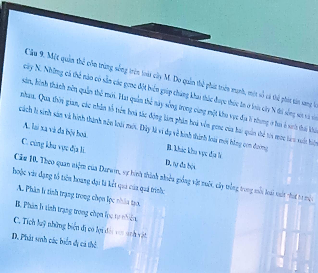 Cầu 9. Một quản thể côn trùng sống trên loài cây M. Do quản thể phát triển mạnh, một số cá thể phát tân sang l
Ncây N. Những cá thể nào có sẵn các gene đột biển giúp chứng khai thức được thức ân ở loi cây N thi sống sốt và si
sản, hình thành nên quần thệ mới. Hai quản thể này sống trong cùng một khu vực địa lí nhưng ở hai ở sinh thái khả
nhau. Qua thời gian, các nhân tố tiên hoà tác động làm phân hoá vên gene của hai quản thể tới múc lànm xiất hiệ
cách h sinh sản và hình thành nên loài mới. Đây là vi dạ về hình thành loài mới bằng con đường
A. lai xã và đa bội hoà B. khác khu vực địa lí
C. cùng khu vực địa lí. D. tự đa bội
Câu 10. Theo quan niệm của Darwin, sự hình thành nhiều giống vật nuôi, cảy trồng trong mỗi loài xuất -hất tư một
hoặc vài đạng tổ trên hoang đại là kết quả của quá trình:
A. Phân h tính trạng trong chọn lọc nhân tạo.
B. Phân h tính trạng trong chọn lọc tự nhiên.
C. Tích luỹ những biện đị có lợi dối với sinh vật.
D. Phát sinh các biển đị cả thể