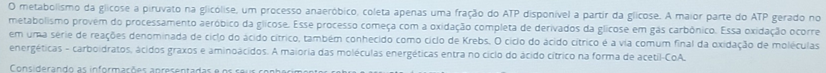 metabolismo da glicose a piruvato na glicólise, um processo anaeróbico, coleta apenas uma fração do ATP disponível a partir da glicose. A maior parte do ATP gerado no 
metabolismo provem do processamento aeróbico da glicose. Esse processo começa com a oxidação completa de derivados da glicose em gás carbônico. Essa oxidação ocorre 
em uma série de reações denominada de ciclo do ácido cítrico, também conhecido como cíclo de Krebs. O ciclo do ácido cítrico é a via comum final da oxidação de moléculas 
energéticas - carboidratos, ácidos graxos e aminoácidos. A maioria das moléculas energéticas entra no ciclo do ácido cítrico na forma de acetil-CoA. 
Considerando as informações apresentadas e os seus conh