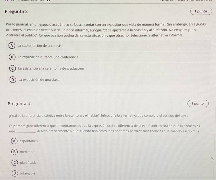 Pregunta 3 1 punto
Por lo general, en un espacio académico se busca contar con un expositor que vista de manera formal. Sin embargo, en algunas
ocasiones, el estilo de vestir puede un poco informal, aunque "debe ajustarse a la ocasión y al auditorio. No exagere, pues
distraerá al público''. En qué ocasión podría darse esta situación y qué otras no. Seleccione la alternativa informal.
A La sustentación de una tesis
B )La explicación durante una conferencia
C La asistencia a la ceremonia de graduación
D La exposición de una clase
Pregunta 4 1 punto
¿Cuál es la diferencia distintiva entre la escritura y el hablar? Seleccione la alternativa que complete el sentido del texto.
La primera gran diferencia que encontramos es que la expresión oral se diferencia de la expresión escrita en que la primera es
más_ , debido precisamente a que, cuando hablamos, nos podemos permitir más licencias que cuando escribimos.
A espontánea
B meditada
C planificada
D intangible