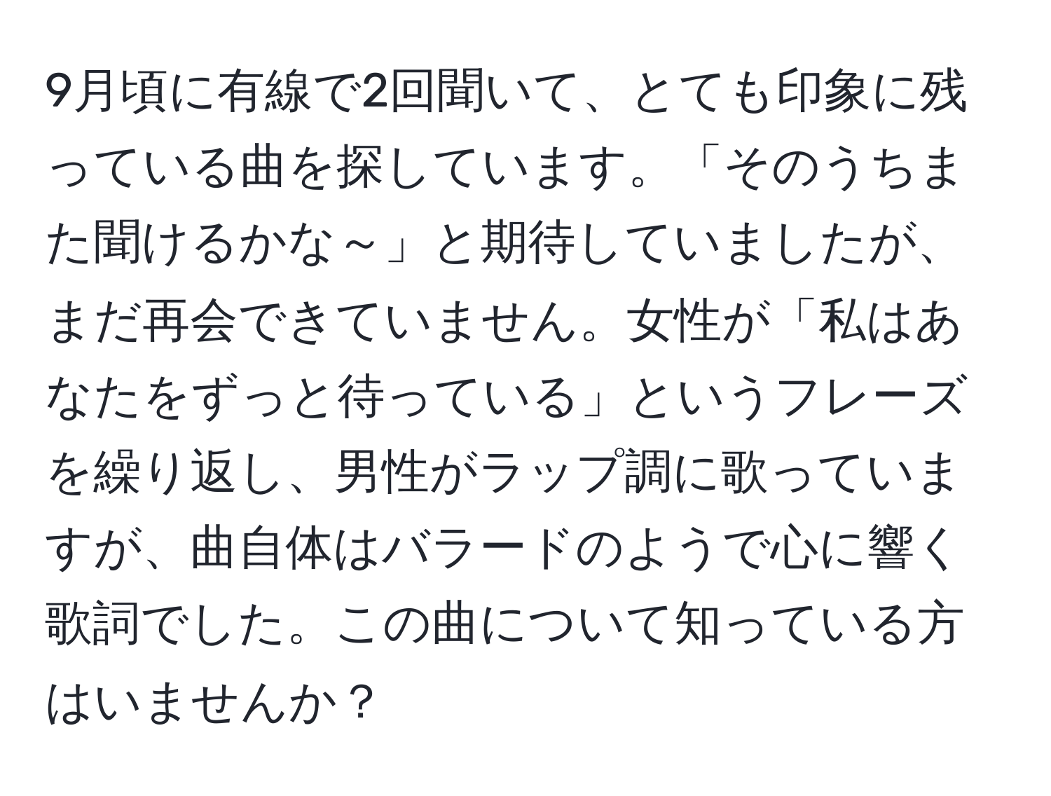 9月頃に有線で2回聞いて、とても印象に残っている曲を探しています。「そのうちまた聞けるかな～」と期待していましたが、まだ再会できていません。女性が「私はあなたをずっと待っている」というフレーズを繰り返し、男性がラップ調に歌っていますが、曲自体はバラードのようで心に響く歌詞でした。この曲について知っている方はいませんか？