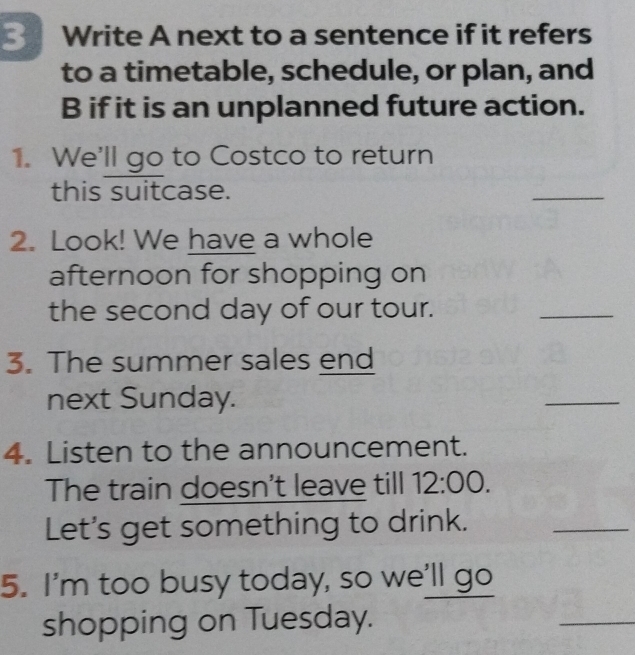 Write A next to a sentence if it refers 
to a timetable, schedule, or plan, and 
B if it is an unplanned future action. 
1. We'll go to Costco to return 
this suitcase. 
_ 
2. Look! We have a whole 
afternoon for shopping on 
the second day of our tour. 
_ 
3. The summer sales end 
next Sunday. 
_ 
4. Listen to the announcement. 
The train doesn't leave till 12:00. 
Let's get something to drink. 
_ 
5. I'm too busy today, so we'll go 
shopping on Tuesday. 
_