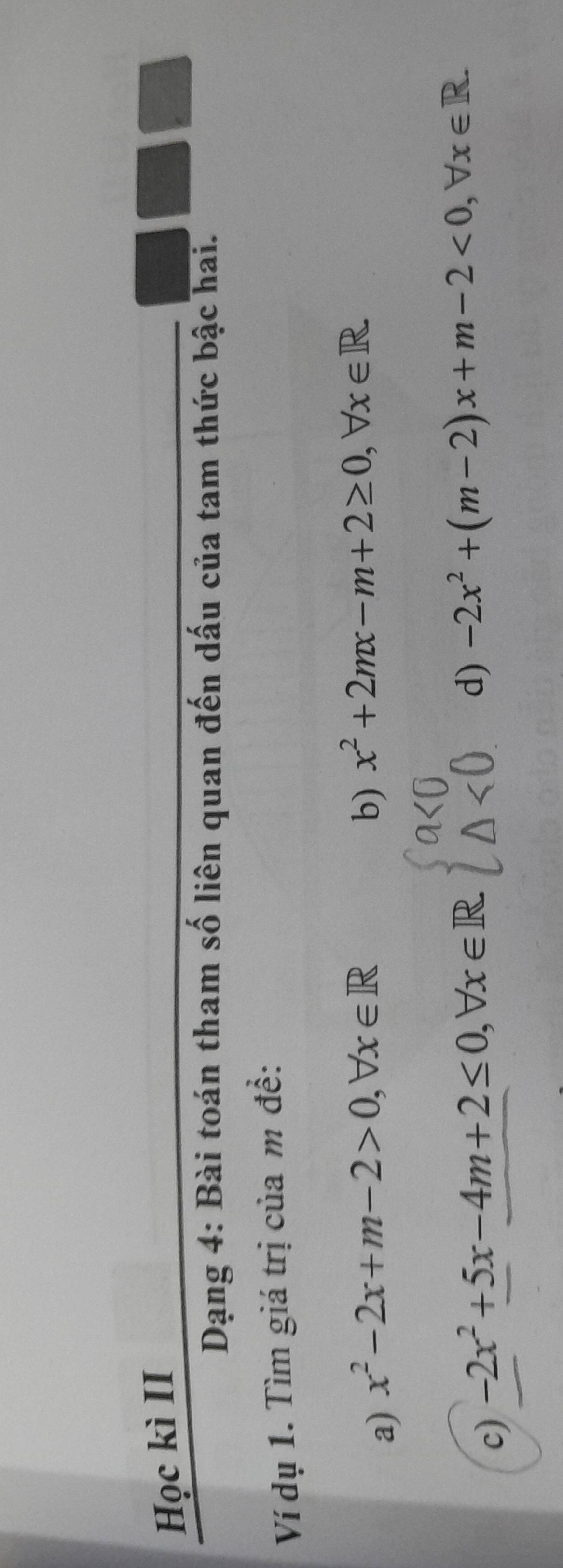 Học kì II 
Dạng 4: Bài toán tham số liên quan đến dấu của tam thức bậc hai. 
Ví dụ 1. Tìm giá trị của m đề: 
a) x^2-2x+m-2>0, forall x∈ R
b) x^2+2mx-m+2≥ 0, forall x∈ R
c) -2x^2+5x-4m+2≤ 0, forall x∈ R
d) -2x^2+(m-2)x+m-2<0</tex>, forall x∈ R.
