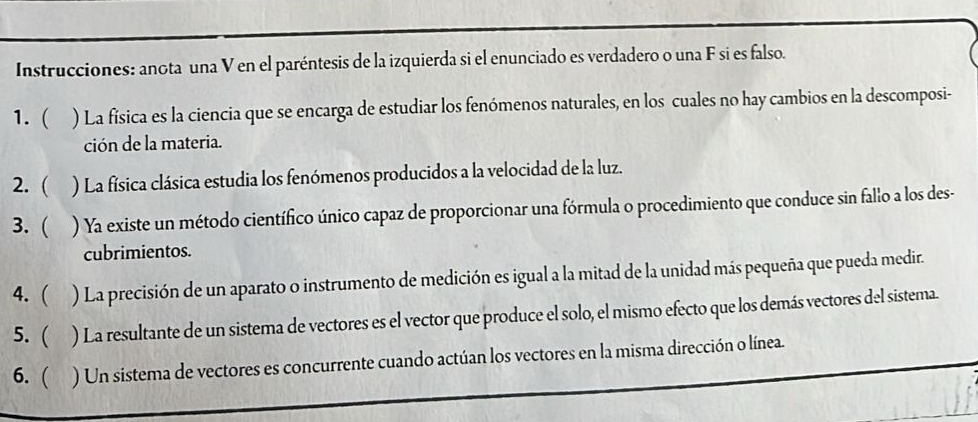 Instrucciones: anota una V en el paréntesis de la izquierda si el enunciado es verdadero o una F si es falso. 
1.  ) La física es la ciencia que se encarga de estudiar los fenómenos naturales, en los cuales no hay cambios en la descomposi- 
ción de la materia. 
2. ( ) La física clásica estudia los fenómenos producidos a la velocidad de la luz. 
3. ( ) Ya existe un método científico único capaz de proporcionar una fórmula o procedimiento que conduce sin fallo a los des- 
cubrimientos. 
4. ( ) La precisión de un aparato o instrumento de medición es igual a la mitad de la unidad más pequeña que pueda medir. 
5.  ) La resultante de un sistema de vectores es el vector que produce el solo, el mismo efecto que los demás vectores del sistema. 
6. ( ) Un sistema de vectores es concurrente cuando actúan los vectores en la misma dirección o línea.