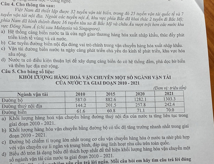 Cho thông tin sau:
Việt Nam đã thiết lập được 32 tuyến vận tải biển, trong đó 25 tuyến vận tải quốc tế và 7
tuyển vận tải nội địa. Ngoài các tuyến nội Á, khu vực phía Bắc đã khai thác 2 tuyến đi Bắc Mỹ;
phía Nam đã hình thành được 16 tuyến tàu xa đi Bắc Mỹ và châu Âu vượt trội hơn các nước khu
vực Đông Nam Ả (chỉ sau Malaysia và Singapore).
a) Hệ thống cảng biển nước ta là cửa ngõ giao thương hàng hóa xuất nhập khẩu, thúc đầy phát
triển kinh tế vùng và cả nước.
b) Các tuyến đường biển nội địa đóng vai trò chính trong vận chuyền hàng hóa xuất nhập khẩu.
c) Vận tải đường biển nước ta ngày càng phát triển chủ yếu do kinh tế phát triển, khu vực hóa
sâu rộng.
d) Nước ta có điều kiện thuận lợi đề xây dựng cảng biển do có hệ thống đầm, phá dọc bờ biển
và thềm lục địa mở rộng.
Câu 5. Cho bảng số liệu:
khỏi Lượng hàng hoá vận chuyên một só ngành vận tải
CủA NƯỚC TA GIAI ĐOẠN 2010 - 2021
tấn)
a) Khối lượng hàng hoá vận chuyền bằng đường thuỷ nội địa của nước ta tăng liên tục trong
giai đoạn 2010 - 2021.
b) Khối lượng hàng hóa vận chuyền bằng đường bộ có tốc độ tăng trưởng nhanh nhất trong giai
đoạn 2010 - 2021.
c) Đường bộ chiếm tỉ trọng lớn nhất trong cơ cấu vận chuyển hàng hóa ở nước ta nhờ phù hợp
với vận chuyền cự li ngắn và trung bình, đáp ứng linh hoạt nhu cầu trên toàn quốc.
d) Biểu đồ tròn là dạng biểu đồ thích hợp nhất đề thể hiện khối lượng hàng hóa vận chuyển một
số ngành vận tải của nước ta giai đoạn 2010-2021
hiệm vều cầu trả lời ngắn. Mỗi câu hỏi em hãy tìm câu trả lời đúng