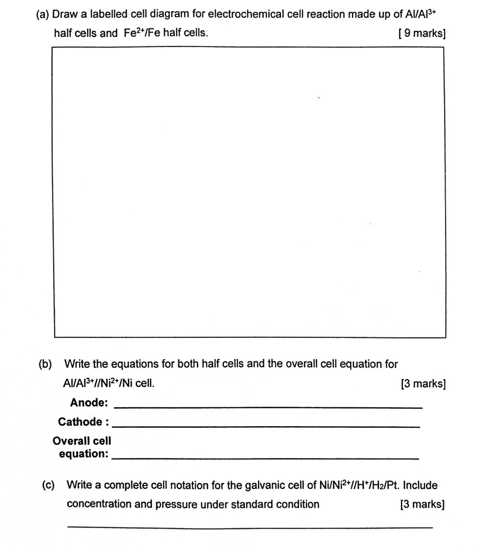 Draw a labelled cell diagram for electrochemical cell reaction made up of AI/A |3+
half cells and Fe^(2+) Fe half cells. [ 9 marks] 
(b) Write the equations for both half cells and the overall cell equation for
Al/Al^(3+)//Ni^(2+) /Ni cell. [3 marks] 
Anode:_ 
Cathode :_ 
Overall cell 
equation:_ 
(c) Write a complete cell notation for the galvanic cell of Ni/Ni^(2+)//H^+/H_2/Pt. Include 
concentration and pressure under standard condition [3 marks] 
_