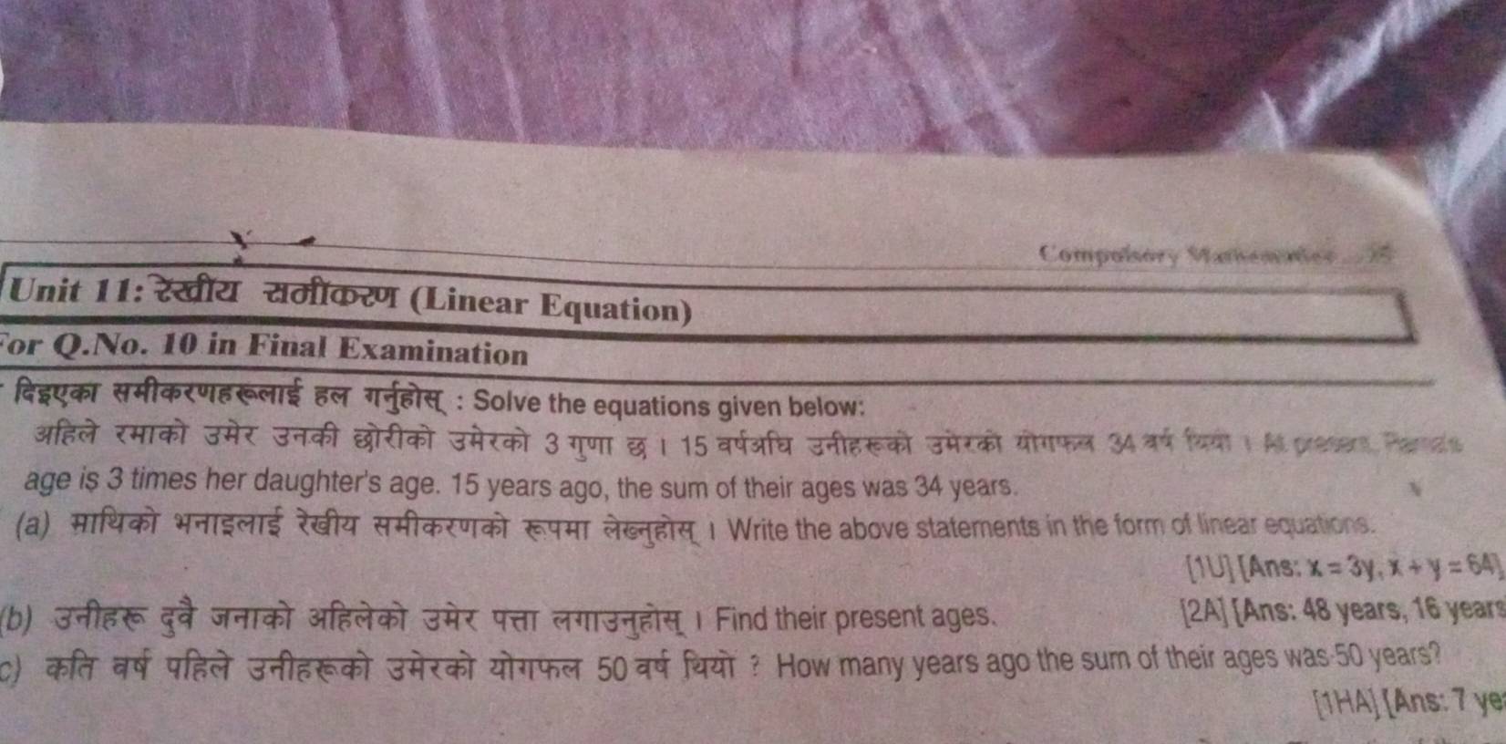 Compolsory Mamemnter i 
Unit 11: रेखीय समीकरण (Linear Equation) 
For Q.No. 10 in Final Examination 
दिदएका समीकरणहरूलाई हल गर्नुहोस् : Solve the equations given below: 
अहिले रमाको उमेर उनकी छोरीको उमेरको 3 गुणा छ। 15 वर्षअघि उनीहरूको उमेरको योगफल 34वर्ष यियोी । A pees Paras 
age is 3 times her daughter's age. 15 years ago, the sum of their ages was 34 years. 
(a) माथिको भनाइलाई रेखीय समीकरणको रूपमा लेख्नुहोस् 1 Write the above statements in the form of linear equations. 
[1U] [Ans: x=3y,x+y=64
(b) उनीहरू दुवै जनाको अहिलेको उमेर पत्ता लगाउनुहोस् । Find their present ages. 2A] [Ans: 48 years, 16 years
c) कत वर्ष पहिले उनीहरूको उमेरको योगफल 50 वर्ष थियो ? How many years ago the sum of their ages was- 50 years? 
[1HA] [Ans: 7 ye