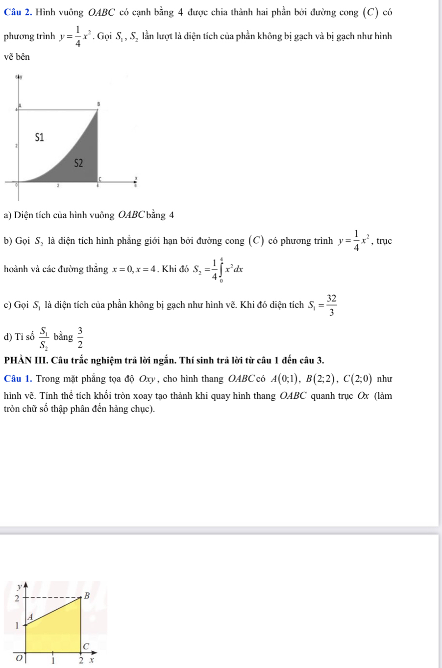 Hình vuông OABC có cạnh bằng 4 được chia thành hai phần bởi đường cong (C) có 
phương trình y= 1/4 x^2. Gọi S_1, S_2 lần lượt là diện tích của phần không bị gạch và bị gạch như hình 
v ẽ bên 
a) Diện tích của hình vuông OABC bằng 4
b) Gọi S_2 là diện tích hình phẳng giới hạn bởi đường cong (C) có phương trình y= 1/4 x^2 , trục 
hoành và các đường thắng x=0, x=4. Khi đó S_2= 1/4 ∈tlimits _0^(4x^2)dx
c) Gọi Sị là diện tích của phần không bị gạch như hình vẽ. Khi đó diện tích S_1= 32/3 
d) Tỉ số frac S_1S_2 bằng  3/2 
PHÀN III. Câu trắc nghiệm trả lời ngắn. Thí sinh trả lời từ câu 1 đến câu 3. 
Câu 1. Trong mặt phẳng tọa độ Oxy, cho hình thang OABC có A(0;1), B(2;2), C(2;0) như 
hình vẽ. Tính thể tích khối tròn xoay tạo thành khi quay hình thang OABC quanh trục Ox (làm 
tròn chữ số thập phân đến hàng chục).
