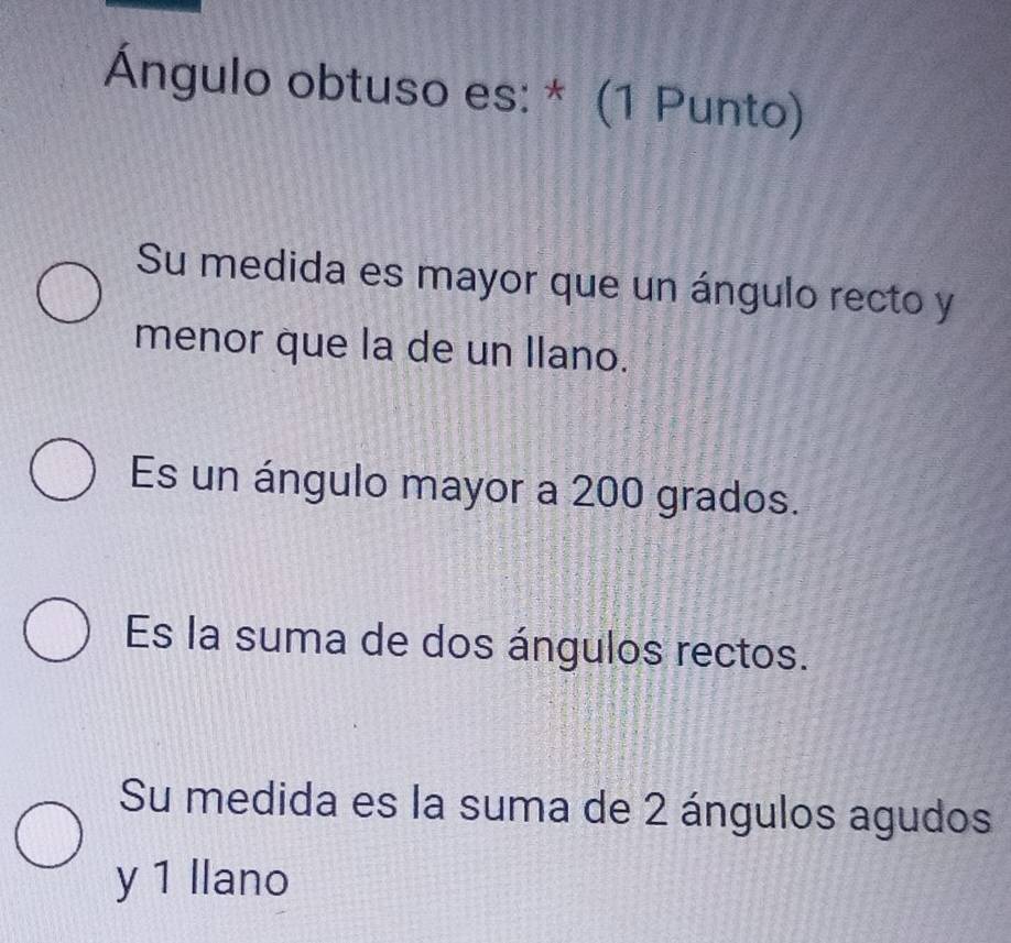 Ángulo obtuso es: * (1 Punto)
Su medida es mayor que un ángulo recto y
menor que la de un llano.
Es un ángulo mayor a 200 grados.
Es la suma de dos ángulos rectos.
Su medida es la suma de 2 ángulos agudos
y 1 llano