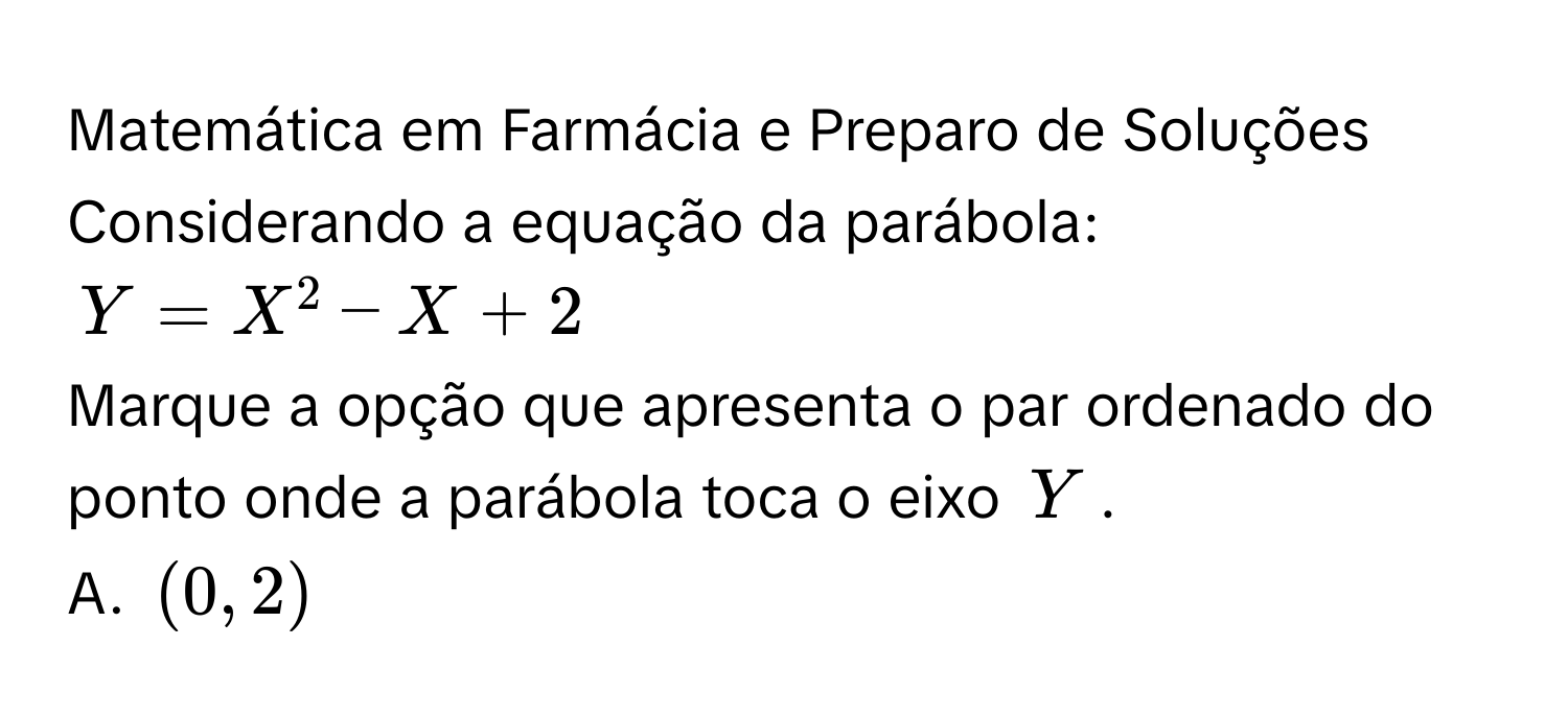 Matemática em Farmácia e Preparo de Soluções
Considerando a equação da parábola:
Y=X^2-X+2
Marque a opção que apresenta o par ordenado do ponto onde a parábola toca o eixo Y.
A. (0,2)