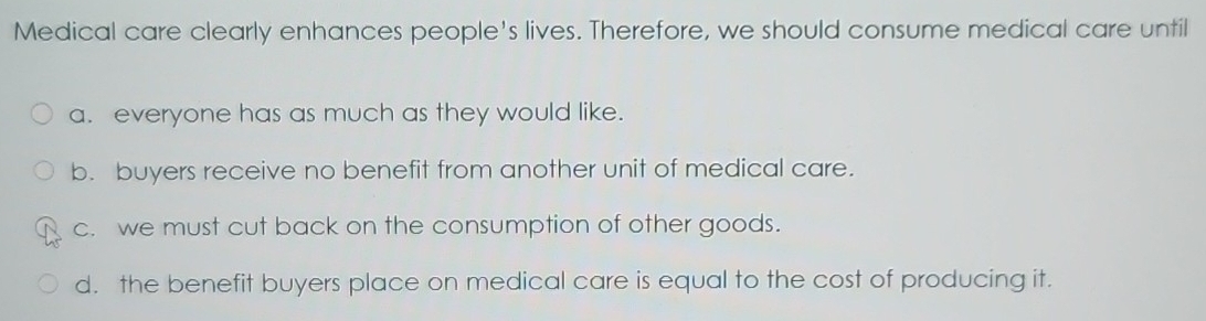 Medical care clearly enhances people's lives. Therefore, we should consume medical care until
a. everyone has as much as they would like.
b. buyers receive no benefit from another unit of medical care.
c. we must cut back on the consumption of other goods.
d. the benefit buyers place on medical care is equal to the cost of producing it.