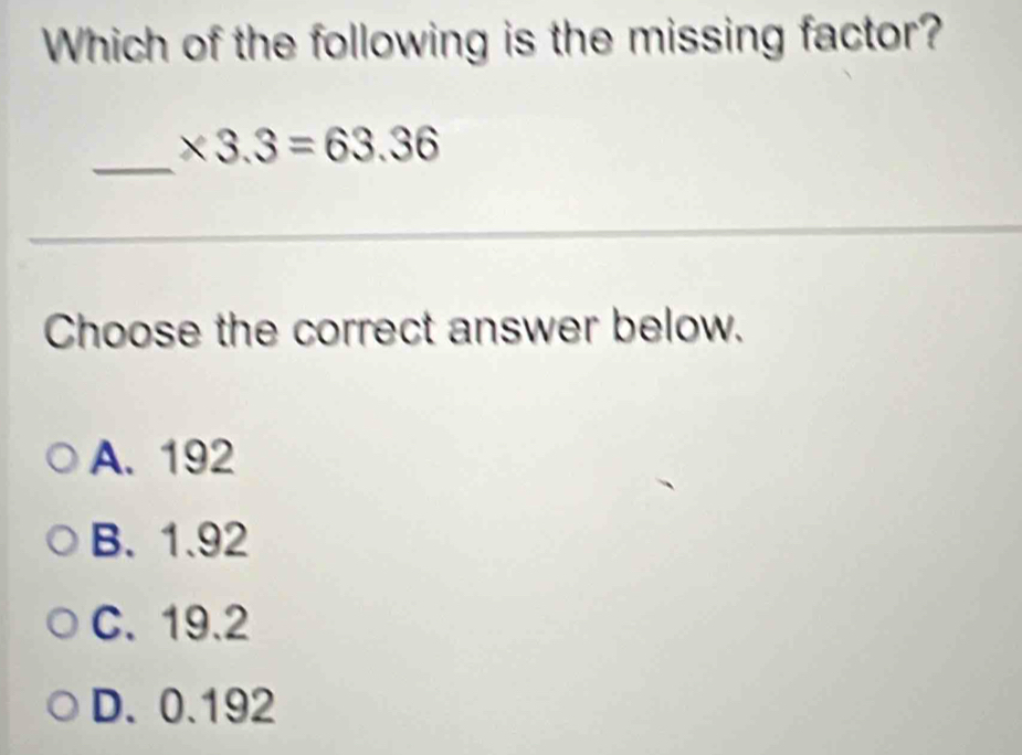 Which of the following is the missing factor?
_
* 3.3=63.36
_
_
_
_
Choose the correct answer below.
A. 192
B. 1.92
C. 19.2
D. 0.192