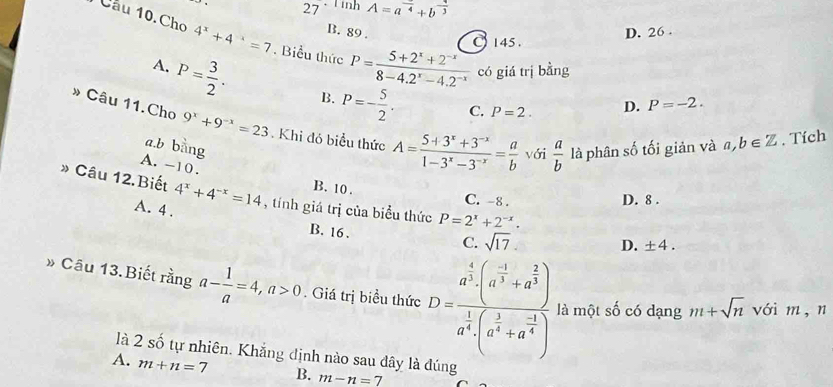 27 、 T inh A=a^(frac )4+b^(frac 1)3
B. 89 .
145. D. 26 .
Cầu 10.Cho 4^x+4^(-x)=7. Biểu thức P= (5+2^x+2^(-x))/8-4.2^x-4.2^(-x)  có giá trị bằng
A. P= 3/2 . B. P=- 5/2 .
C. P=2. D. P=-2.
» Câu 11.Cho 9^x+9^(-x)=23. Khi đó biểu thức A= (5+3^x+3^(-x))/1-3^x-3^(-x) = a/b  với  a/b  là phân số tối giản và a,b∈ Z. Tích
a.b bàng
A. -10.
B. 10.
* Câu 12.Biết 4^x+4^(-x)=14 , tính giá trị của biểu thức P=2^x+2^(-x).
C. -8 . D. 8 .
A. 4 .
B. 16 .
C. sqrt(17). D. ± 4.
* Câu 13. Biết rằng a- 1/a =4,a>0. Giá trị biểu thức D=frac a^(frac 4)3· (a^(-frac 1)3+a^(frac 2)3)a^(frac 1)3· (a^(frac 1)3+a^(frac -1)4) là một số có dạng m+sqrt(n) vái m, n
là 2 số tự nhiên. Khắng định nào sau đây là đúng
A. m+n=7 B. m-n=7