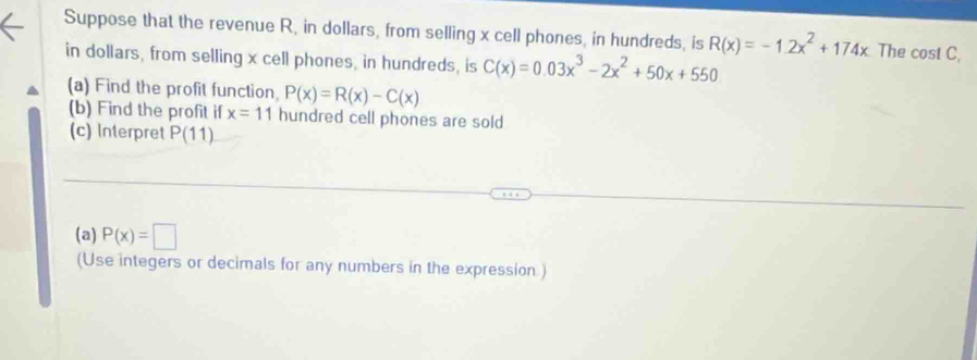 Suppose that the revenue R, in dollars, from selling x cell phones, in hundreds, is R(x)=-1.2x^2+174x The cost C, 
in dollars, from selling x cell phones, in hundreds, is C(x)=0.03x^3-2x^2+50x+550
(a) Find the profit function, P(x)=R(x)-C(x)
(b) Find the profit if x=11 hundred cell phones are sold 
(c) Interpret P(11)
(a) P(x)=□
(Use integers or decimals for any numbers in the expression )