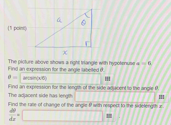 The picture above shows a right triangle with hypotenuse a=6. 
Find an expression for the angle labelled θ.
θ =arcsin (x/6)
Find an expression for the length of the side adjacent to the angle θ. 
The adjacent side has length ∴ △ ADE=△ CDB
Find the rate of change of the angle θ with respect to the sidelength x.
 dθ /dx =□