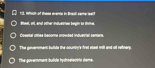 Which of these events in Brazil came last?
Steel, oil, and other industries begin to thrive.
Coastal cities become crowded industrial centers.
The government builds the country's first steel mill and oil refinery.
The government builds hydroelectric dams.