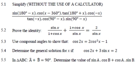 5.1 Simplify (WITHOUT THE USE OF A CALCULATOR)
 (sin (180°-x).cos (x-360°).tan (180°+x).cos (-x))/tan (-x).cos (90°-x).sin (90°-x) 
5.2 Prove the identity:  sin x/1+cos x + (1+cos x)/sin x = 2/sin x 
5.3 Use compound angles to show that: cos 2x=2cos^2x-1
5.4 Determine the general solution for x if. cos 2x+3sin x=2
5.5 In △ ABC : widehat A+widehat B=90°. Determine the value of sin A.cos B+cos A.sin B.