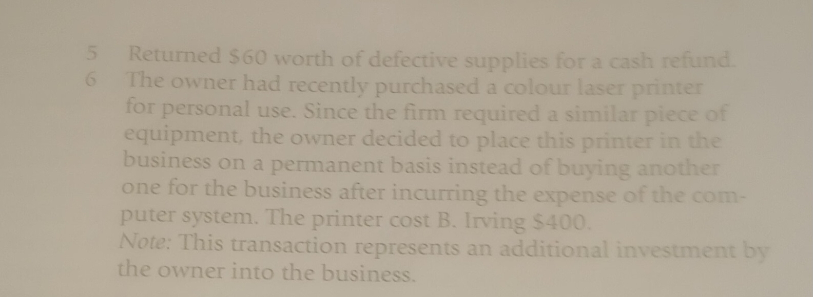 Returned $60 worth of defective supplies for a cash refund. 
6 The owner had recently purchased a colour laser printer 
for personal use. Since the firm required a similar piece of 
equipment, the owner decided to place this printer in the 
business on a permanent basis instead of buying another 
one for the business after incurring the expense of the com- 
puter system. The printer cost B. Irving $400. 
Note: This transaction represents an additional investment by 
the owner into the business.