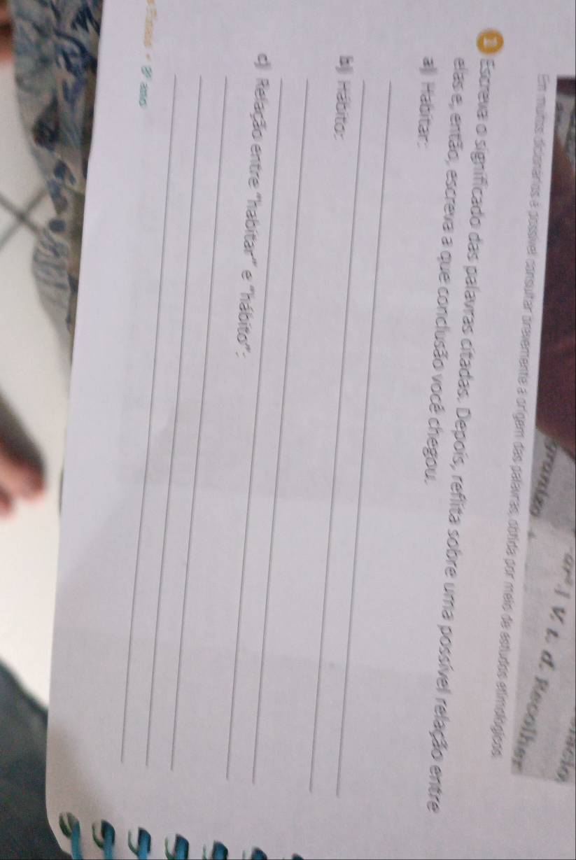 acion 
granizo 
ar².] V t. d. Recolher 
Em muitos dicionários é possível consultar prevemente a orígem das palavras, obtida por meio de estudos etimológicos 
Escreva o significado das palavras citadas. Depois, reflita sobre uma possível relação entre 
elas e, então, escreva a que conclusão você chegou. 
a Habitar: 
_ 
_ 
b Hábito: 
_ 
_ 
_ 
c) Relação entre "habitar' e "hábito": 
_ 
_ 
« Finno « V ao