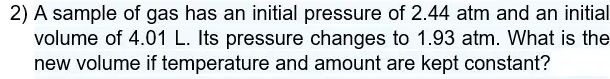 A sample of gas has an initial pressure of 2.44 atm and an initial 
volume of 4.01 L. Its pressure changes to 1.93 atm. What is the 
new volume if temperature and amount are kept constant?