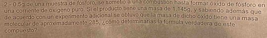 2. - 0.5g de una muestra de fósforo, se sometio a una combustión hasta formar óxido de fósforo en 
una corriente de oxigeno puro. Si el producto tiene una masa de 1.145g, y sabiendo además que 
de acuerdo con un experimento adicional se obtuvo que la masa de dicho óxido tiene una masa 
molecular de aproximadamente 285, ¿cómo determinarias la fórmula verdadera de este 
compuesto?