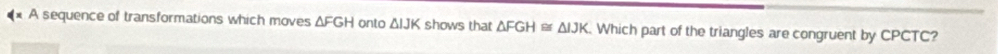 A sequence of transformations which moves △ FGH onto △ IJH shows that △ FGH≌ △ IJK Which part of the triangles are congruent by CPCTC?