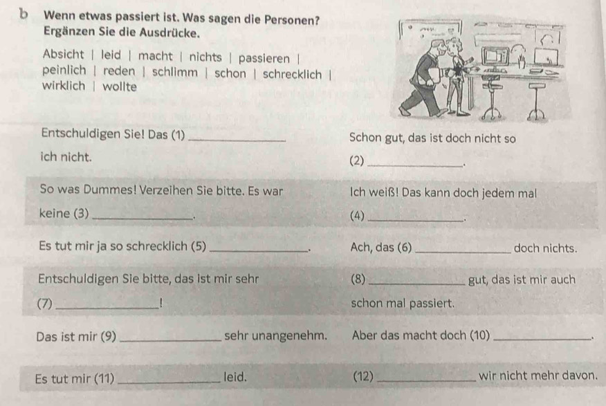 Wenn etwas passiert ist. Was sagen die Personen? 
Ergänzen Sie die Ausdrücke. 
Absicht | leid | macht | nichts | passieren | 
peinlich | reden | schlimm | schon | schrecklich | 
wirklich | wollte 
Entschuldigen Sie! Das (1) _Schon gut, das ist doch nicht so 
ich nicht. (2)_ 
. 
So was Dummes! Verzeihen Sie bitte. Es war Ich weiß! Das kann doch jedem mal 
keine (3) _(4)_ 
Es tut mir ja so schrecklich (5) _. Ach, das (6) _doch nichts. 
Entschuldigen Sie bitte, das ist mir sehr (8) _gut, das ist mir auch 
(7) _! schon mal passiert. 
Das ist mir (9) _sehr unangenehm. Aber das macht doch (10) _. 
Es tut mir (11) _leid. (12) _wir nicht mehr davon.