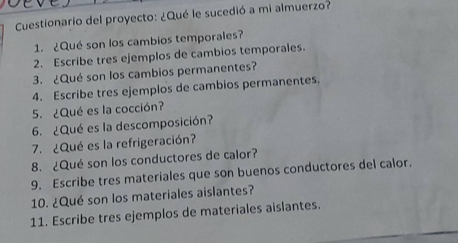 Cuestionario del proyecto: ¿Qué le sucedió a mi almuerzo? 
1. ¿Qué son los cambios temporales? 
2. Escribe tres ejemplos de cambios temporales. 
3. ¿Qué son los cambios permanentes? 
4. Escribe tres ejemplos de cambios permanentes. 
5. ¿Qué es la cocción? 
6. ¿Qué es la descomposición? 
7.¿Qué es la refrigeración? 
8. ¿Qué son los conductores de calor? 
9. Escribe tres materiales que son buenos conductores del calor. 
10. ¿Qué son los materiales aislantes? 
11. Escribe tres ejemplos de materiales aislantes.