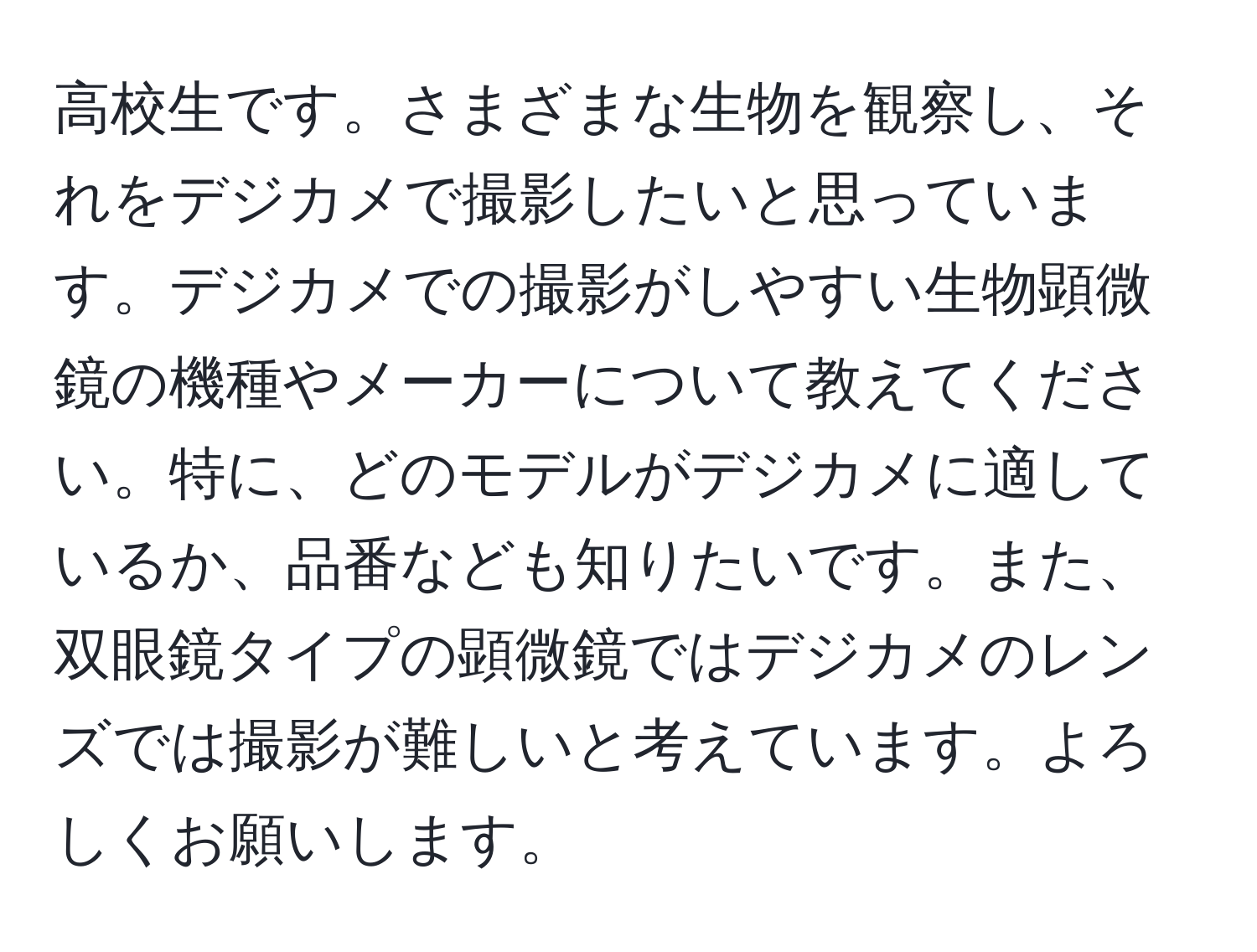 高校生です。さまざまな生物を観察し、それをデジカメで撮影したいと思っています。デジカメでの撮影がしやすい生物顕微鏡の機種やメーカーについて教えてください。特に、どのモデルがデジカメに適しているか、品番なども知りたいです。また、双眼鏡タイプの顕微鏡ではデジカメのレンズでは撮影が難しいと考えています。よろしくお願いします。