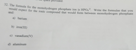 pace provided.
32. The formula for the monohydrogen phosphate ion is HPO_4^(-2). Write the formulas that you
would expect for the ionic compound that would form between monohydrogen phosphate
and:
a) barium
b) iron(III)
c) vanadium(V)
d) aluminum