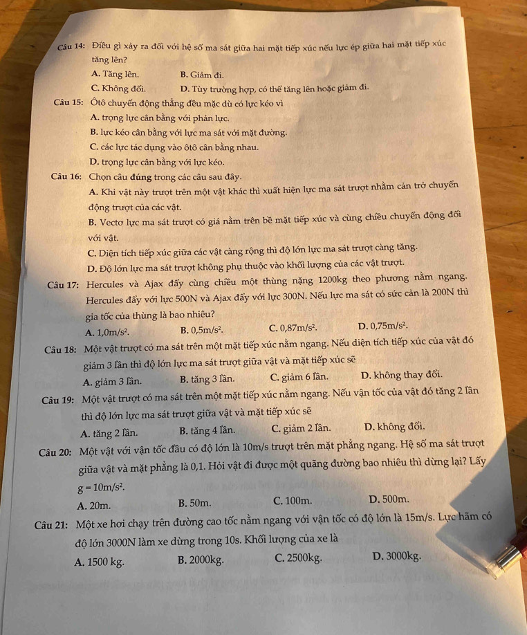 Điều gì xảy ra đối với hệ số ma sát giữa hai mặt tiếp xúc nếu lực ép giữa hai mặt tiếp xúc
tăng lên?
A. Tăng lên. B. Giảm đi.
C. Không đổi. D. Tùy trường hợp, có thể tăng lên hoặc giảm đi.
Câu 15: Ôtô chuyến động thẳng đều mặc dù có lực kéo vì
A. trọng lực cân bằng với phản lực.
B. lực kéo cân bằng với lực ma sát với mặt đường.
C. các lực tác dụng vào ôtô cân bằng nhau.
D. trọng lực cân bằng với lực kéo.
Câu 16: Chọn câu đúng trong các câu sau đây.
A. Khi vật này trượt trên một vật khác thì xuất hiện lực ma sát trượt nhằm cản trở chuyển
động trượt của các vật.
B. Vectơ lực ma sát trượt có giá nằm trên bề mặt tiếp xúc và cùng chiều chuyển động đối
với vật.
C. Diện tích tiếp xúc giữa các vật càng rộng thì độ lớn lực ma sát trượt càng tăng.
D. Độ lớn lực ma sát trượt không phụ thuộc vào khối lượng của các vật trượt.
Câu 17: Hercules và Ajax đấy cùng chiều một thùng nặng 1200kg theo phương nằm ngang.
Hercules đẩy với lực 500N và Ajax đẩy với lực 300N. Nếu lực ma sát có sức cản là 200N thì
gia tốc của thùng là bao nhiêu?
A. 1,0m/s^2. B. 0,5m/s^2. C. 0,87m/s^2. D. 0,75m/s^2.
Câu 18: Một vật trượt có ma sát trên một mặt tiếp xúc nằm ngang. Nếu diện tích tiếp xúc của vật đó
giảm 3 lần thì độ lớn lực ma sát trượt giữa vật và mặt tiếp xúc sẽ
A. giảm 3 lần. B. tăng 3 lần. C. giảm 6 lần D. không thay đối.
Câu 19: Một vật trượt có ma sát trên một mặt tiếp xúc nằm ngang. Nếu vận tốc của vật đó tăng 2 lần
thì độ lớn lực ma sát trượt giữa vật và mặt tiếp xúc sẽ
A. tăng 2 lần. B. tăng 4 lần. C. giảm 2 lần. D. không đổi.
Câu 20: Một vật với vận tốc đầu có độ lớn là 10m/s trượt trên mặt phẳng ngang. Hệ số ma sát trượt
giữa vật và mặt phẳng là 0,1. Hỏi vật đi được một quãng đường bao nhiêu thì dừng lại? Lãy
g=10m/s^2.
A. 20m. B. 50m. C. 100m. D. 500m.
Câu 21: Một xe hơi chạy trên đường cao tốc nằm ngang với vận tốc có độ lớn là 15m/s. Lực hãm có
độ lớn 3000N làm xe dừng trong 10s. Khối lượng của xe là
A. 1500 kg. B. 2000kg. C. 2500kg. D. 3000kg.