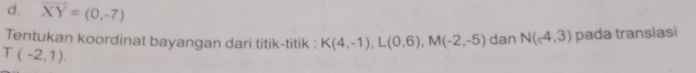 d. overline XY=(0,-7)
Tentukan koordinat bayangan dari titik-titik : K(4,-1), L(0,6), M(-2,-5) dan N(-4,3) pada translasi
T(-2,1).