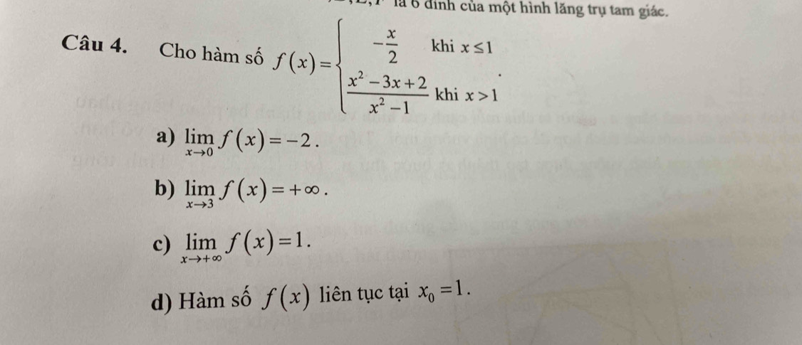 là 6 đình của một hình lăng trụ tam giác.
Câu 4. Cho hàm số f(x)=beginarrayl - x/2 khix≤ 1  (x^2-3x+2)/x^2-1 khix>1endarray.
a) limlimits _xto 0f(x)=-2.
b) limlimits _xto 3f(x)=+∈fty.
c) limlimits _xto +∈fty f(x)=1.
d) Hàm số f(x) liên tục tại x_0=1.