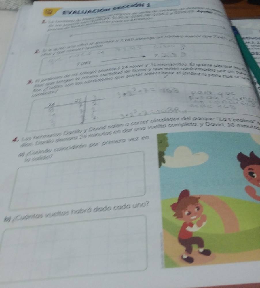 EValuación sección 1 
a a ta A 
ta 
hể k loo nạ tảa a o t a t t S 

o f la ngto una cites sl tarual a 1290 distengo um múmero menar que 7205 y 
e 
Z 
2 El jaránero de es colerjo plantaró 24 mpos y 21 margantos. El quíere plantar ln e 
tos se tergon la cómo cortidad de fores y que estén conformados par un sal 
fu Cudles son los contdades que puede séeccionar el jardinera para que de qu 
. Los hermanos Danilo y Dovid salen a correr alrededor del parque ''La Carolina'' y 
díos Danilo demora 24 mínutos en dar una vuelto completo, y Davíd, 16 mínutor
#l Cubndo coincidirón por primera vez en 
to calida? 
¿Cuántas vueltas habrá dado cada uno?