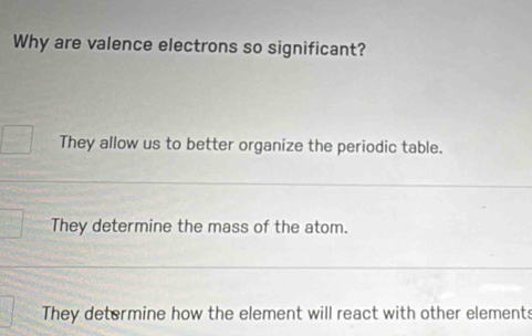 Why are valence electrons so significant?
They allow us to better organize the periodic table.
They determine the mass of the atom.
They determine how the element will react with other elements