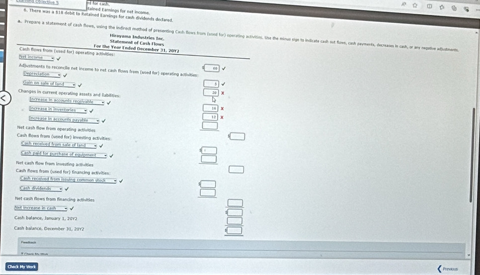 for cash 
Ulma Oblective 5 tained Earnings for net income. 
6. There was a $18 debit to Retained Earnings for cash dividends declared. 
a. Prepare a statement of cash flows, using the indirect method of presenting Cash flows from (used for) operating activities. Use the minus sign to indicate cash out flows, cash payments, decreases in cash, or any negative adjustments. 
Hirayama Industries Inc. 
Statement of Cash Flows 
For the Year Ended December 31, 20Y2 
Cash flows from (used for) operating activities: 
Net income - 60 
Adjustments to reconcile net income to net cash flows from (used for) operating activities: 
Depreciation √ √ 
Gain on sale of land
_ 5
Changes in current operating assets and llabilities:
 20/b 
Increase in accounts receivable 
Increase in inventories .
16|>
Increase in accounts payable - √
12*
Net cash flow from operating activities 
Cash flows from (used for) investing activities: 
Cash received from sale of land 
Cash paid for purchase of equipment √
 □ /□  
Net cash flow from investing activities 
Cash flows from (used for) financing activities: 
□ 
Cash received from issuing common stock 
Cash dividends 
Net cash flows from financing activities 
Net increase in cash √ 
Cash balance, January 1, 20Y2 
Cash balance, December 31, 20Y2
beginarrayr □  □  □ endarray
Feedsack 
F Chane t Vinek 
Check My Work 
Previous