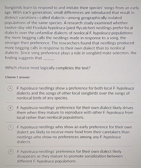 Songbirds learn to respond to and imitate their species' songs from an early
age. With each generation, small differences are introduced that result in
distinct variations—called dialects—among geographically isolated
populations of the same species. A research study examined whether
twelve-day-old Ficedula hypoleuca (pied flycatcher) nestlings prefer local
dialects over the unfamiliar dialects of nonlocal F. hypoleuca populations:
the more begging calls the nestlings made in response to a song, the
stronger their preference. The researchers found that nestlings produced
more begging calls in response to their own dialect than to nonlocal
dialects. Since song preference plays a role in songbird mate selection, the
finding suggests that_
Which choice most logically completes the text?
Choose 1 answer.
A  F. hypoleuca nestlings show a preference for both local F. hypoleuca
dialects and the songs of other local songbirds over the songs of
nonlocal birds of any species.
B F. hypoleuca nestlings' preference for their own dialect likely drives
them when they mature to reproduce with other F. hypoleuca from
local rather than nonlocal populations.
C ) F. hypoleuca nestlings who show an early preference for their own
dialect are likely to receive more food from their caretakers than
nestlings who show no preferences among any F. hypoleuca
dialects.
D F. hypoleuca nestlings' preference for their own dialect likely
disappears as they mature to promote socialization between
different F. hypoleuca populations.