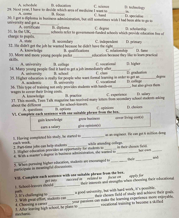 A. schedule B. education C. science D. technology
29. Next year, I have to decide which area of medicine I want to _in.
A. come B. focus C. hand D. specialise
_
30. I got a diploma in business administration, but still sometimes wish I had been able to go to
university and get a .
A. certificate B. diploma C. degree D. scholarship
31. In the UK,_ schools refer to government-funded schools which provide education free of
charge to pupils.
A. state B. secondary C. independent D. primary
32. He didn't get the job he wanted because he didn't have the right_
A. knowledge B. qualifications C. relationship D. fame
33. More and more young people prefer_ education because they like to learn practical
skills.
A. university B. college C. vocational D. higher
34. Many young people find it hard to get a job immediately after_ .
A. university B. school C. class D. graduation
35. Higher education is really for people who want formal learning in order to get an_ degree
A. academic B. university C. vocational D. college
36. This type of training not only provides students with hands-on _, but also gives them
wages to cover their living costs. D. salary
A. knowledge B. practice C. experience
37. This month, Teen Talk magazine has received many letters from secondary school students asking
about the different _for school-leavers.
A. questions B. options C. opinions D. choices
VI. Complete each sentence with one suitable phrase from the box.
gain knowledge grow business cover living cost(s)
earn a salary give opinion(s)
1. Having completed his study, he started to _as an engineer. He can get 6 million dong
each week.
2. Part-time jobs can help students _while attending college.
3. Higher education provides an opportunity for students to in their chosen field.
4. With a master’s degree in business administration, she wanted to __her own_
_5. When pursuing higher education, students are encouraged to _their_ and
'
participate in meaningful discussions.
VII. Complete each sentence with one suitable phrase from the box.
get into succeed in related to focus on apply for
1. School-leavers should __their interests and strengths when choosing their educational
path.
2. It’s challenging to _a good university, but with hard work, it’s possible.
3. With great effort, students can their chosen field of study and achieve their goals.
4. Choosing a career _your passions can make the learning experience more enjoyable.
5. After leaving high school, he plans to _vocational training to become a skilled
mechanic.