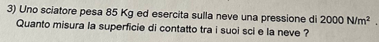 Uno sciatore pesa 85 Kg ed esercita sulla neve una pressione di 2000N/m^2. 
Quanto misura la superficie di contatto tra i suoi sci e la neve ?