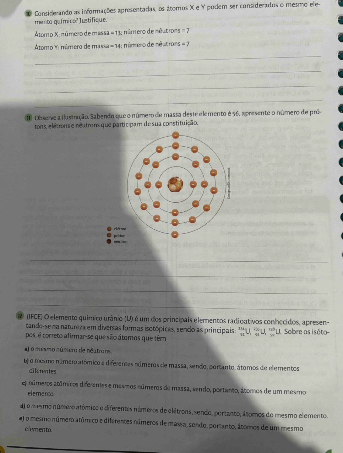 ⑩ Considerando as informações apresentadas, os átomos X e Y podem ser considerados o mesmo ele-
mento químico? Justifique.
Átomo X : número de massa =13 3; número de nêutron s=7
Átomo Y : número de massa =14 :; número de nêutrons =7
_
_
_
_
1 Observe a ilustração. Sabendo que o número de massa deste elemento é 56, apresente o número de pró-
tons, elétrons e nêutrons que participam de sua constituição.
_
_
_
_
12 (IFCE) O elemento químico urânio (U) é um dos principais elementos radioativos conhecidos, apresen-
tando-se na natureza em diversas formas isotópicas, sendo as principais: _(92)^(234)U, _(92)^(235)U, _(92)^(238)U. Sobre os isóto-
pos, é correto afirmar-se que são átomos que têm
a) o mesmo número de nêutrons.
b) o mesmo número atômico e diferentes números de massa, sendo, portanto, átomos de elementos
diferentes.
e) números atômicos diferentes e mesmos números de massa, sendo, portanto, átomos de um mesmo
elemento.
) o mesmo número atômico e diferentes números de elétrons, sendo, portanto, átomos do mesmo elemento.
e) o mesmo número atômico e diferentes números de massa, sendo, portanto, átomos de um mesmo
elemento.