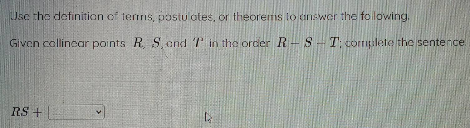 Use the definition of terms, postulates, or theorems to answer the following. 
Given collinear points R, S, and [T in the order R-S-T; complete the sentence.
RS+ ...