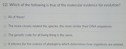 Which of the following is true of the molecular evidence for evolution?
All of these!
The more closely related the species, the more similar their DNA sequences.
The genetic code for all living thing is the same.
It informs for the science of phylogeny which determines how organisms are related.