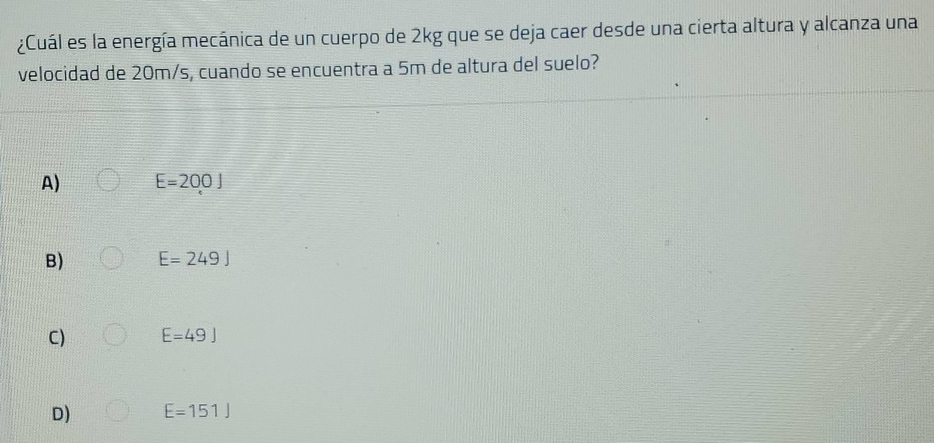 ¿Cuál es la energía mecánica de un cuerpo de 2kg que se deja caer desde una cierta altura y alcanza una
velocidad de 20m/s, cuando se encuentra a 5m de altura del suelo?
A)
E=200J
B)
E=249J
C)
E=49J
D)
E=151J