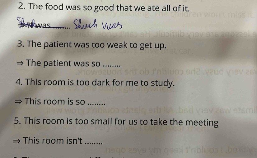 The food was so good that we ate all of it. 
_ 
3. The patient was too weak to get up. 
The patient was so ....... 
4. This room is too dark for me to study. 
This room is so_ 
5. This room is too small for us to take the meeting 
This room isn't_