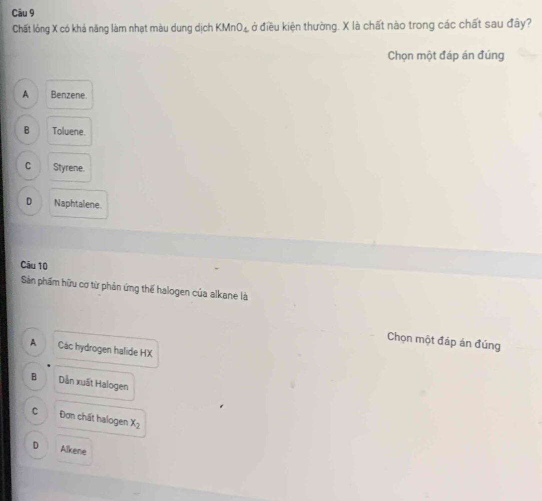 Chất lóng X có khá năng làm nhạt màu dung dịch KMnO_4. ở điều kiện thường. X là chất nào trong các chất sau đây?
Chọn một đáp án đúng
A Benzene.
B Toluene.
C Styrene.
D Naphtalene.
Câu 10
Sản phẩm hữu cơ từ phản ứng thế halogen của alkane là
Chọn một đáp án đúng
A Các hydrogen halide HX
B Dản xuất Halogen
C Đơn chất halogen x_2
D Alkene
